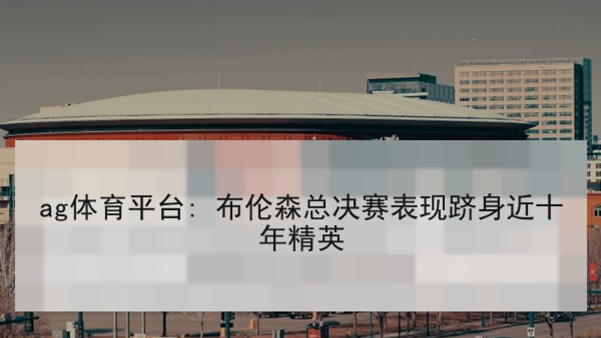 ag体育平台: 布伦森总决赛表现跻身近十年精英 ag体育平台: 布伦森总决赛表现跻身近十年精英